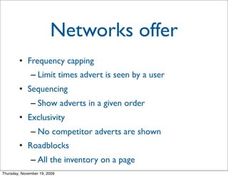 Networks offer
        • Frequency capping
              – Limit times advert is seen by a user
        • Sequencing
              – Show adverts in a given order
        • Exclusivity
              – No competitor adverts are shown
        • Roadblocks
              – All the inventory on a page
Thursday, November 19, 2009
 