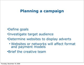 Planning a campaign



        
         Define goals
        
         Investigate target audience
        
         Determine websites to display adverts
          
            Websites or networks will affect format
            and payment models
        
         Brief the creative team


Thursday, November 19, 2009
 