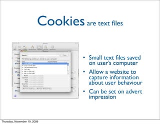 Cookies are text ﬁles

                                     • Small text ﬁles saved
                                       on user’s computer
                                     • Allow a website to
                                       capture information
                                       about user behaviour
                                     • Can be set on advert
                                       impression


Thursday, November 19, 2009
 