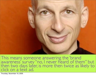 This means someone answering the ‘brand
awareness’ survey “no, I never heard of them” but
then two days later, is more then twice as likely to
click on a text ad.
Thursday, November 19, 2009
 