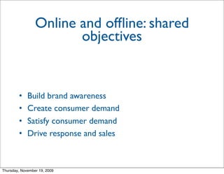 Online and ofﬂine: shared
                        objectives


        •    Build brand awareness
        •    Create consumer demand
        •    Satisfy consumer demand
        •    Drive response and sales



Thursday, November 19, 2009
 