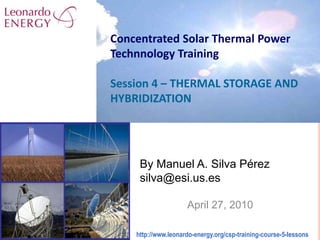 Concentrated Solar Thermal PowerTechnnology TrainingSession 4 – THERMAL STORAGE AND HYBRIDIZATION By Manuel A. Silva Pérezsilva@esi.us.es April 27, 2010 http://www.leonardo-energy.org/csp-training-course-5-lessons  
