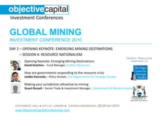 Investment Conferences

GLOBAL MINING
INVESTMENT CONFERENCE 2010
DAY 2 – OPENING KEYNOTE: EMERGING MINING DESTINATIONS
      – SESSION 4: RESOURCE NATIONALISM
         Opening Keynote: Emerging Mining Destinations
         David Hutchins – Fund Manager, Grafton Resources

         How are governments responding to the resource crisis
         Jaakko Kooroshy – Policy Analyst, The Hague Centre for Strategic Studies

         Making your jurisdiction attractive to mining
         Stuart Russell – Senior Trade & Investment Manager , Government of Western Australia




                  ● CITY OF LONDON ● TUESDAY-WEDNESDAY, 28-29 SEP 2010
   STATIONERS’ HALL
   www.ObjectiveCapitalConferences.com
 