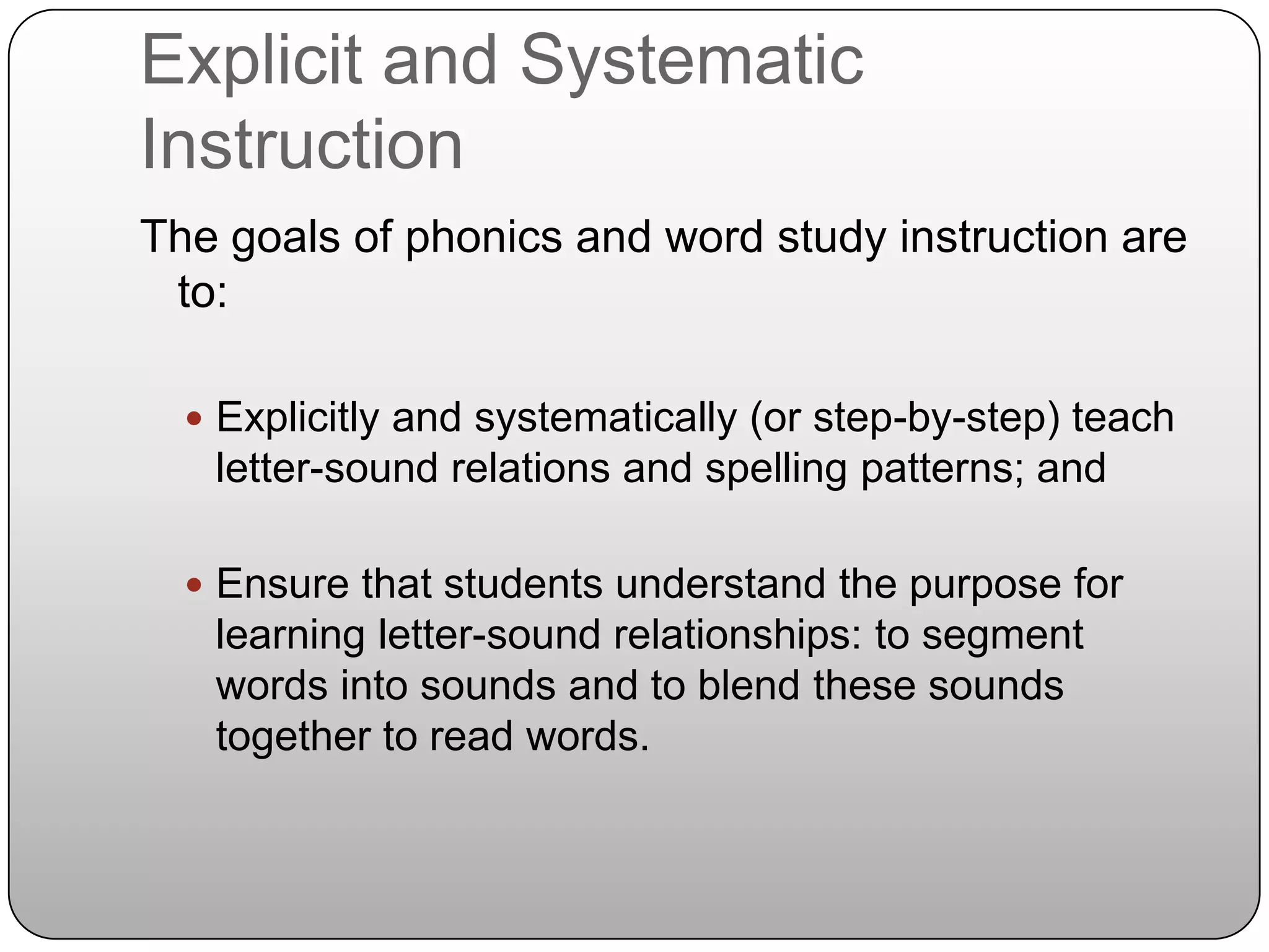 Explicit and Systematic InstructionThe goals of phonics and word study instruction are to:Explicitly and systematically (or step-by-step) teach letter-sound relations and spelling patterns; andEnsure that students understand the purpose for learning letter-sound relationships: to segment words into sounds and to blend these sounds together to read words.