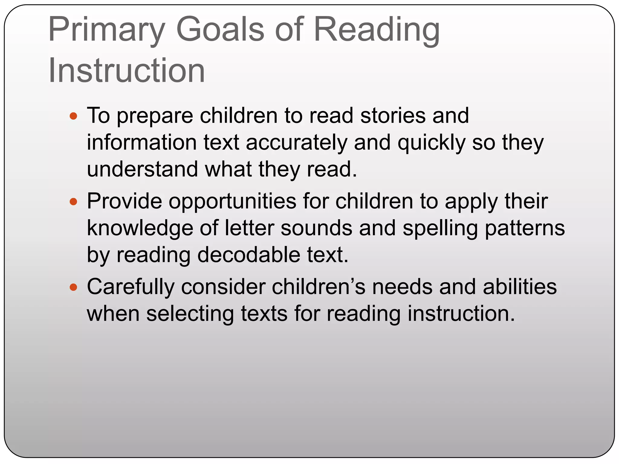 Primary Goals of Reading InstructionTo prepare children to read stories and information text accurately and quickly so they understand what they read.Provide opportunities for children to apply their knowledge of letter sounds and spelling patterns by reading decodable text.Carefully consider children’s needs and abilities when selecting texts for reading instruction.