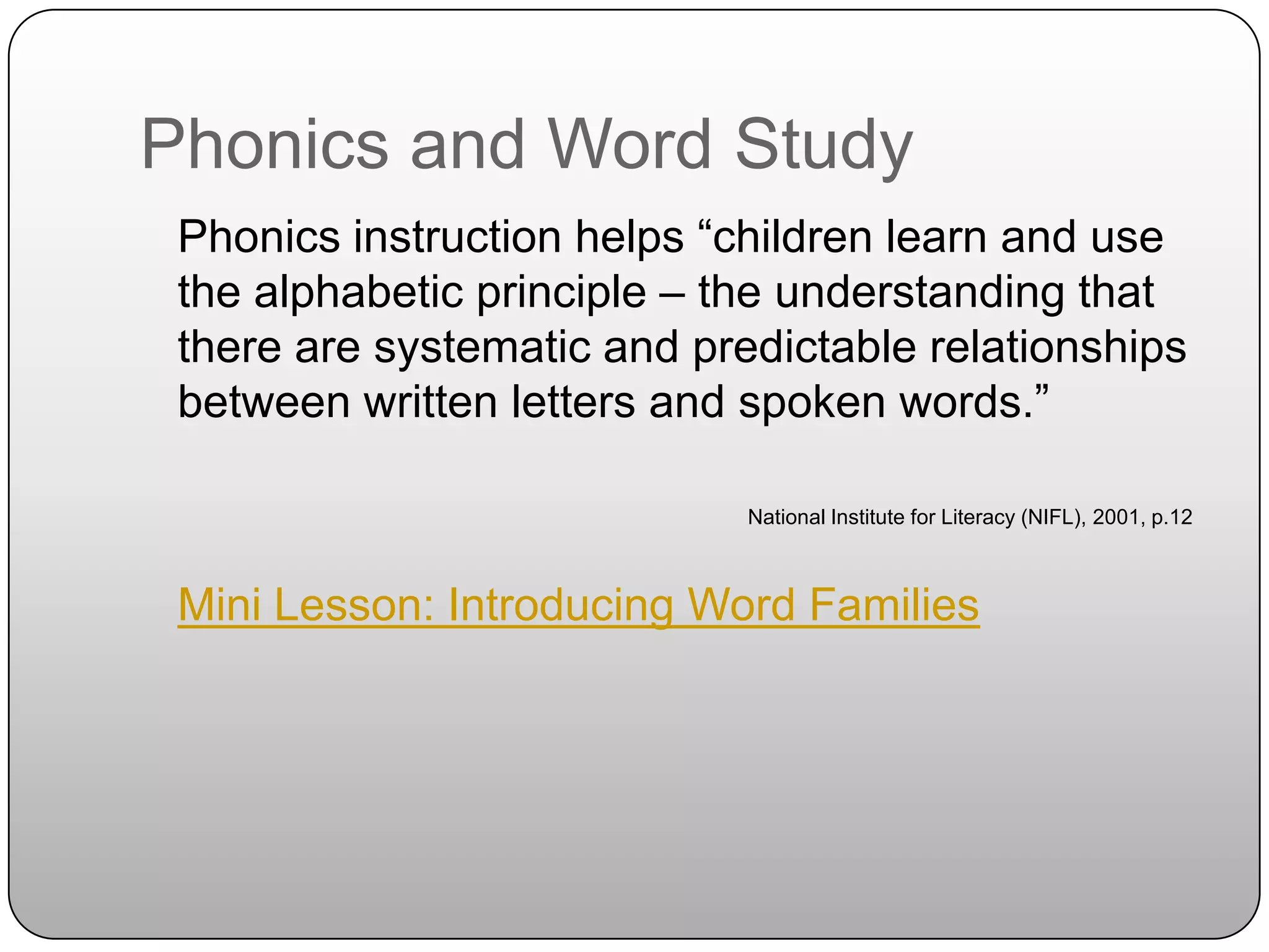 Phonics and Word Study	Phonics instruction helps “children learn and use the alphabetic principle – the understanding that there are systematic and predictable relationships between written letters and spoken words.”National Institute for Literacy (NIFL), 2001, p.12Mini Lesson: Introducing Word Families