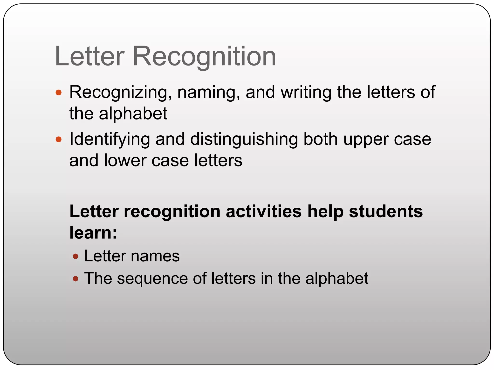 Letter Recognition	Recognizing, naming, and writing the letters of the alphabetIdentifying and distinguishing both upper case and lower case lettersLetter recognition activities help students learn:Letter namesThe sequence of letters in the alphabet