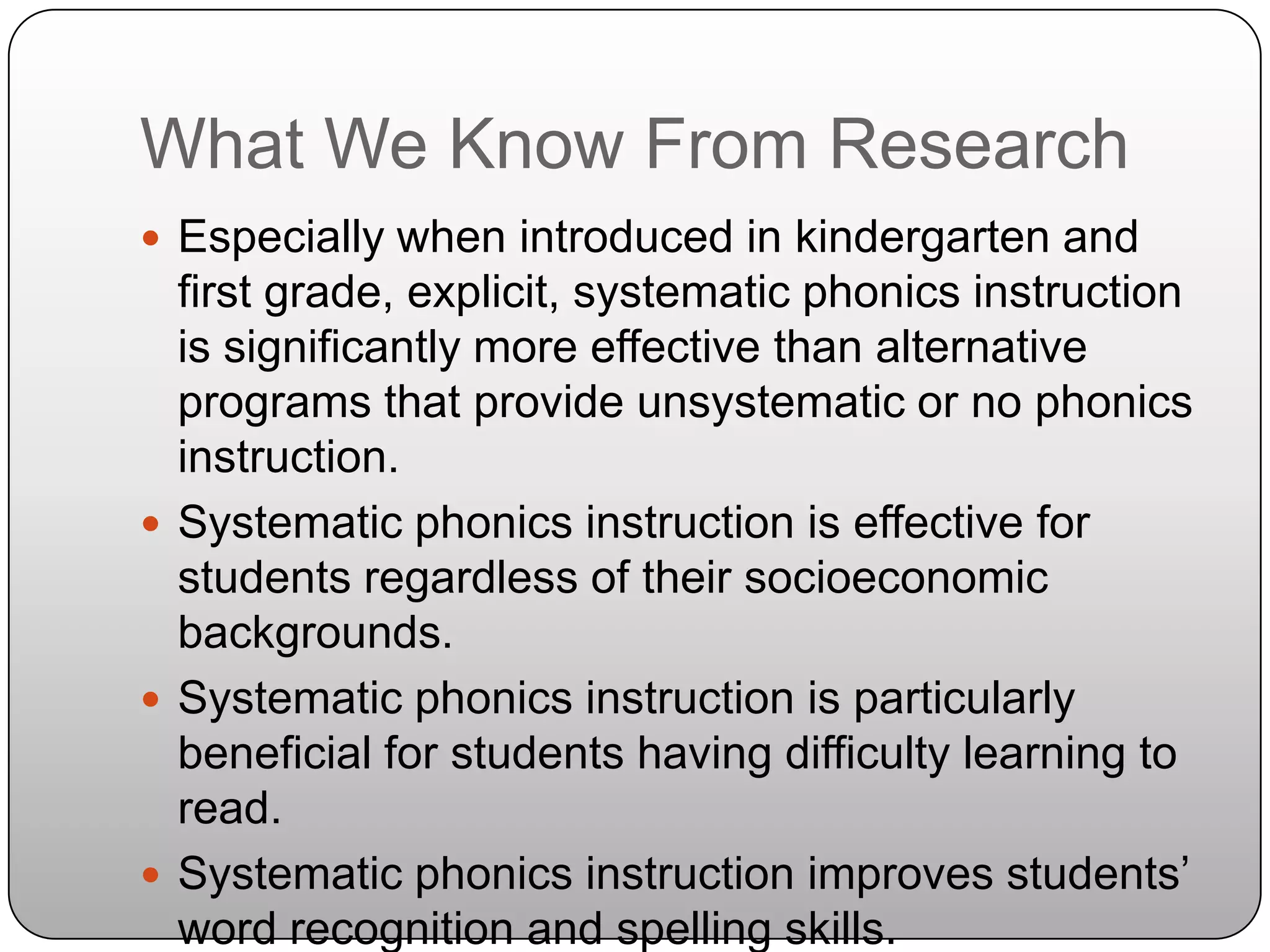 What We Know From ResearchEspecially when introduced in kindergarten and first grade, explicit, systematic phonics instruction is significantly more effective than alternative programs that provide unsystematic or no phonics instruction.Systematic phonics instruction is effective for students regardless of their socioeconomic backgrounds. Systematic phonics instruction is particularly beneficial for students having difficulty learning to read.Systematic phonics instruction improves students’ word recognition and spelling skills.