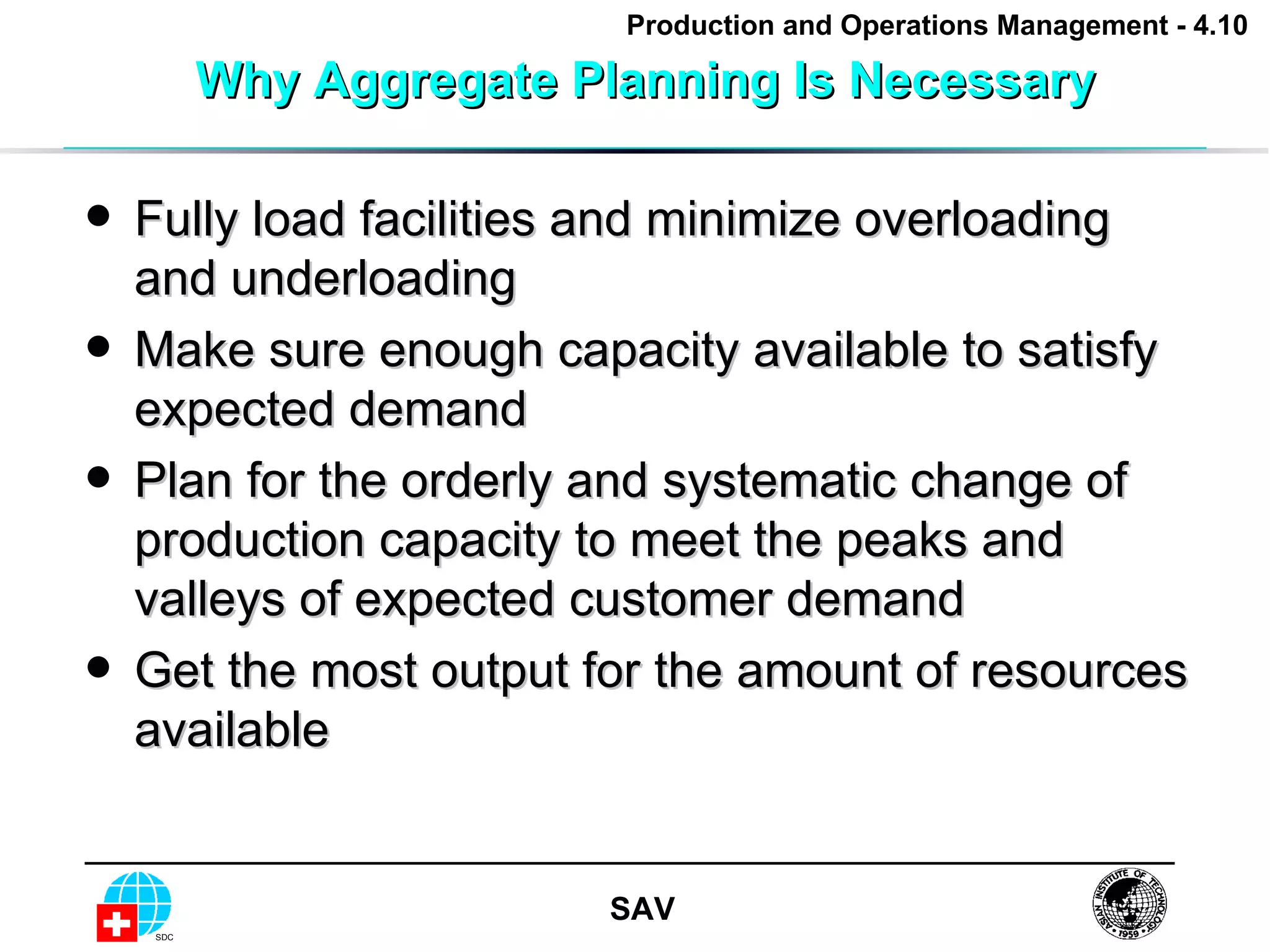 Why Aggregate Planning Is Necessary Fully load facilities and minimize overloading and underloading Make sure enough capacity available to satisfy expected demand Plan for the orderly and systematic change of production capacity to meet the peaks and valleys of expected customer demand Get the most output for the amount of resources available 