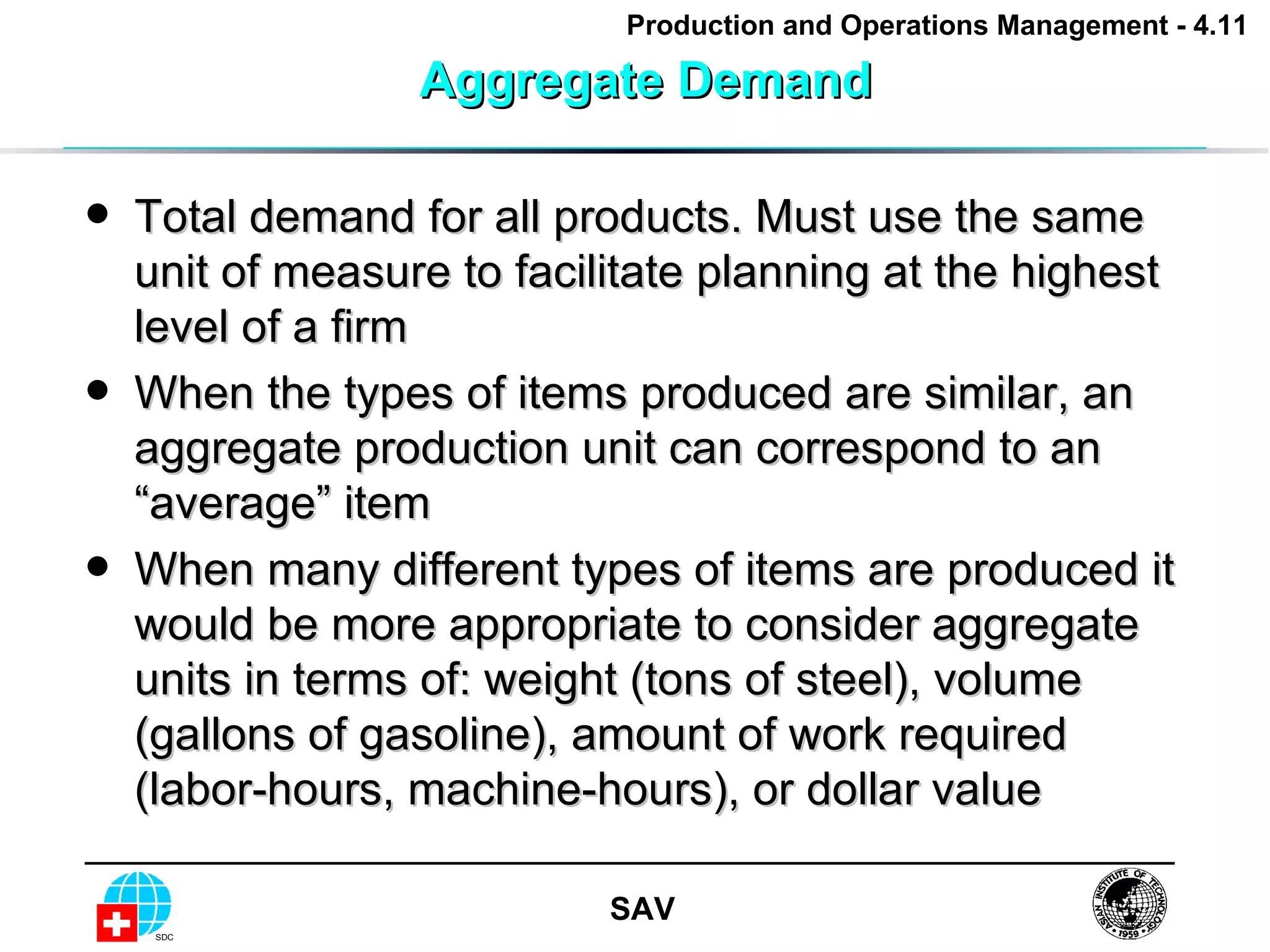 Aggregate Demand Total demand for all products. Must use the same unit of measure to facilitate planning at the highest level of a firm When the types of items produced are similar, an aggregate production unit can correspond to an “average” item When many different types of items are produced it would be more appropriate to consider aggregate units in terms of: weight (tons of steel), volume (gallons of gasoline), amount of work required (labor-hours, machine-hours), or dollar value  