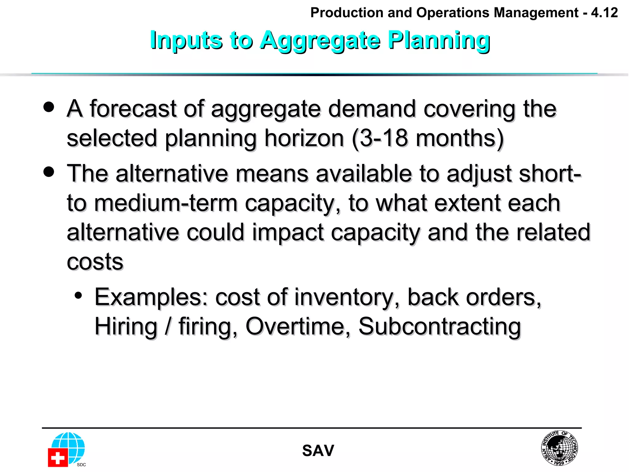 Inputs to Aggregate Planning A forecast of aggregate demand covering the selected planning horizon (3-18 months) The alternative means available to adjust short- to medium-term capacity, to what extent each alternative could impact capacity and the related costs Examples: cost of inventory, back orders, Hiring / firing, Overtime, Subcontracting  