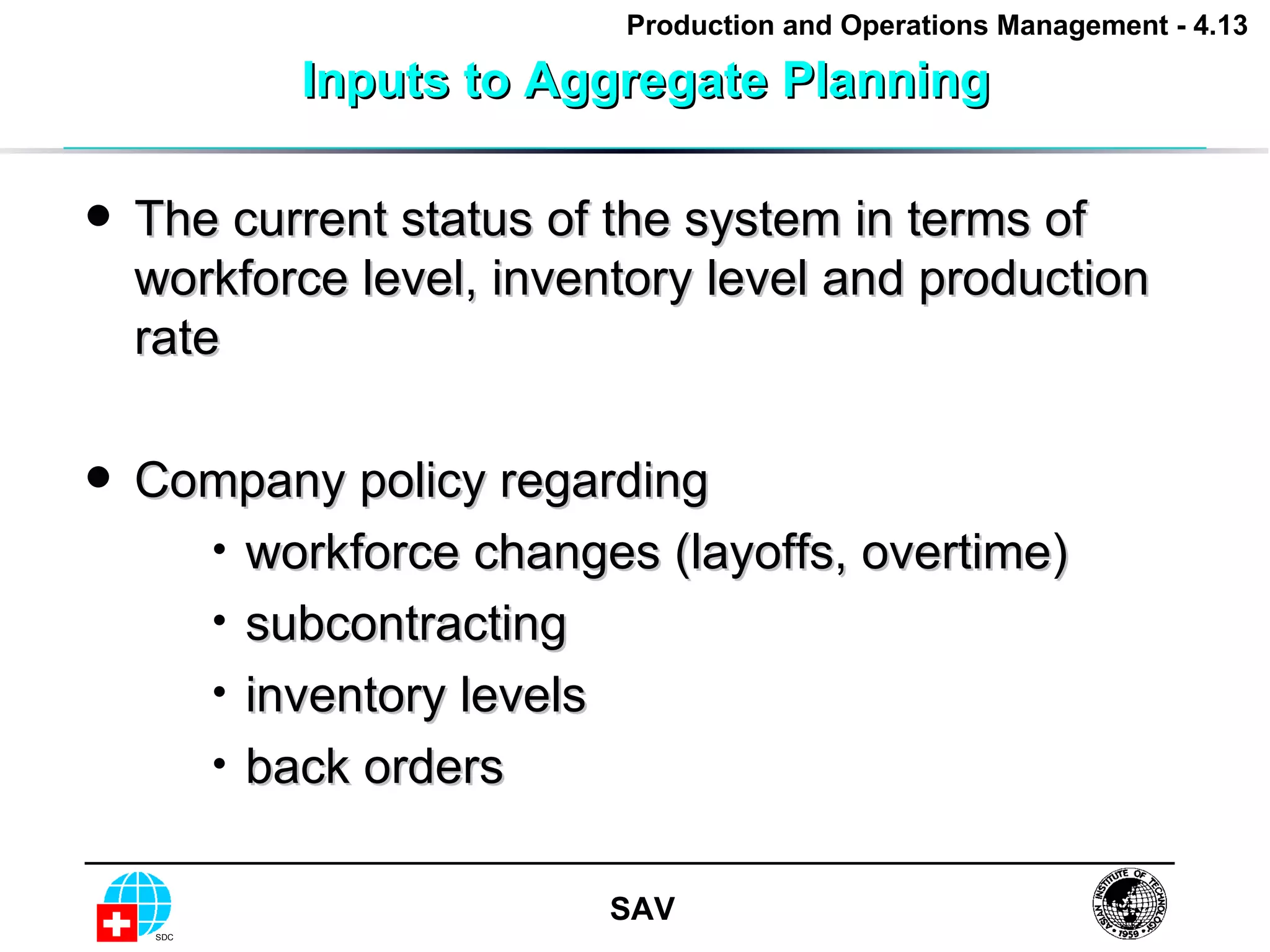 Inputs to Aggregate Planning The current status of the system in terms of workforce level, inventory level and production rate Company policy regarding workforce changes (layoffs, overtime) subcontracting inventory levels back orders 