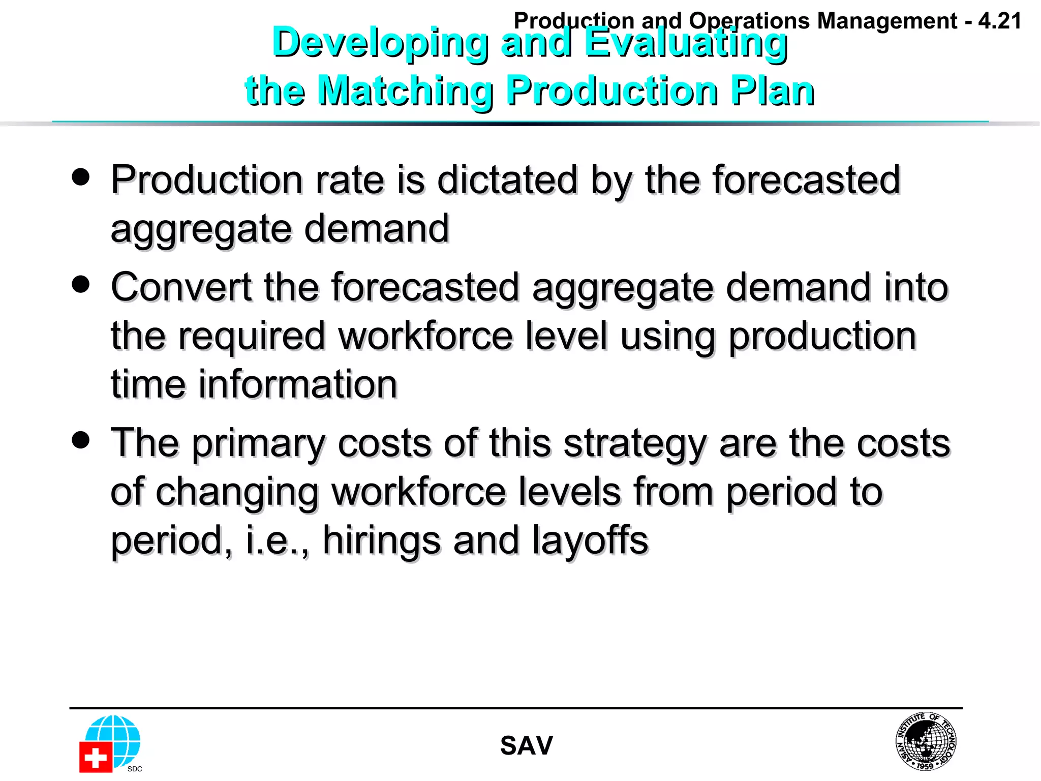 Developing and Evaluating the Matching Production Plan Production rate is dictated by the forecasted aggregate demand Convert the forecasted aggregate demand into the required workforce level using production time information The primary costs of this strategy are the costs of changing workforce levels from period to period, i.e., hirings and layoffs 