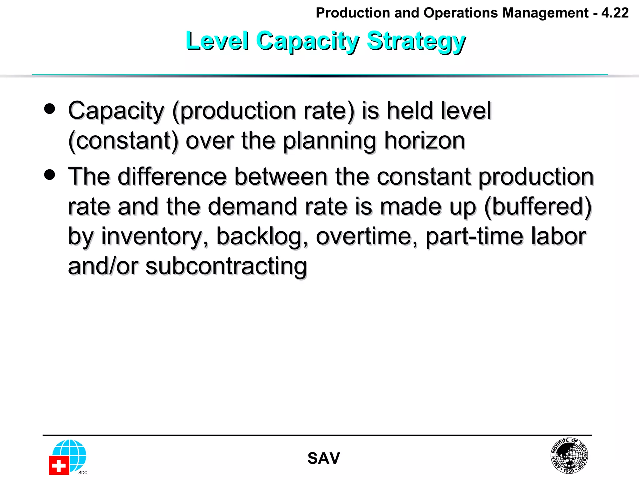 Level Capacity Strategy Capacity (production rate) is held level (constant) over the planning horizon The difference between the constant production rate and the demand rate is made up (buffered) by inventory, backlog, overtime, part-time labor and/or subcontracting 