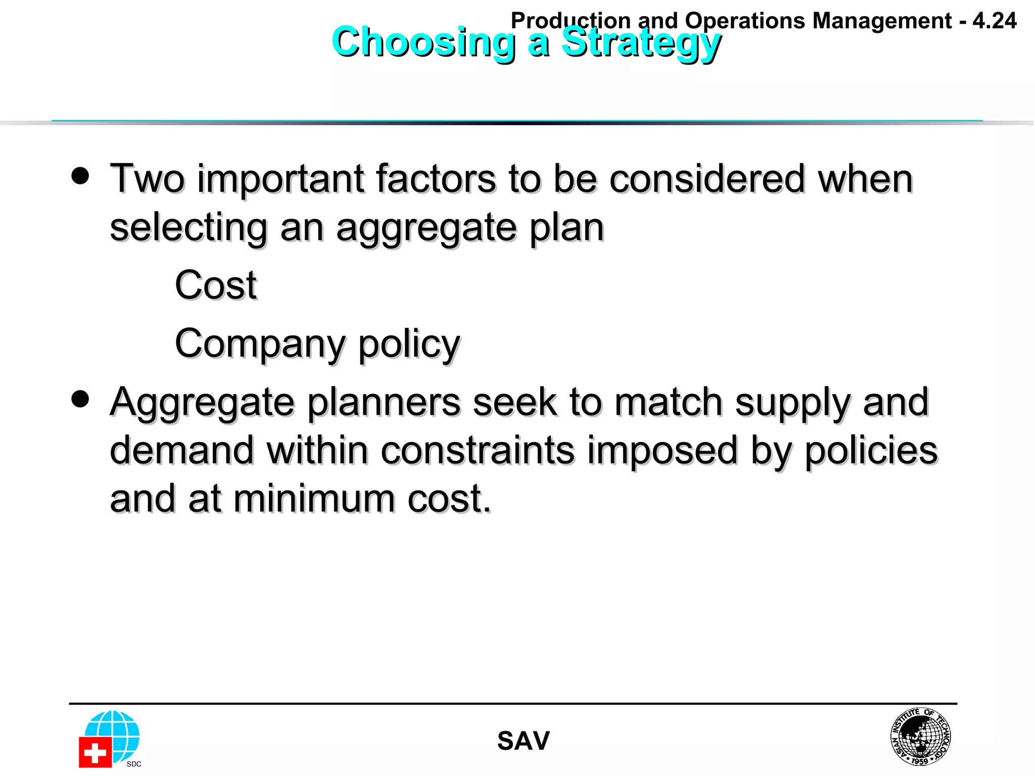 Choosing a Strategy Two important factors to be considered when selecting an aggregate plan Cost Company policy Aggregate planners seek to match supply and demand within constraints imposed by policies and at minimum cost. 