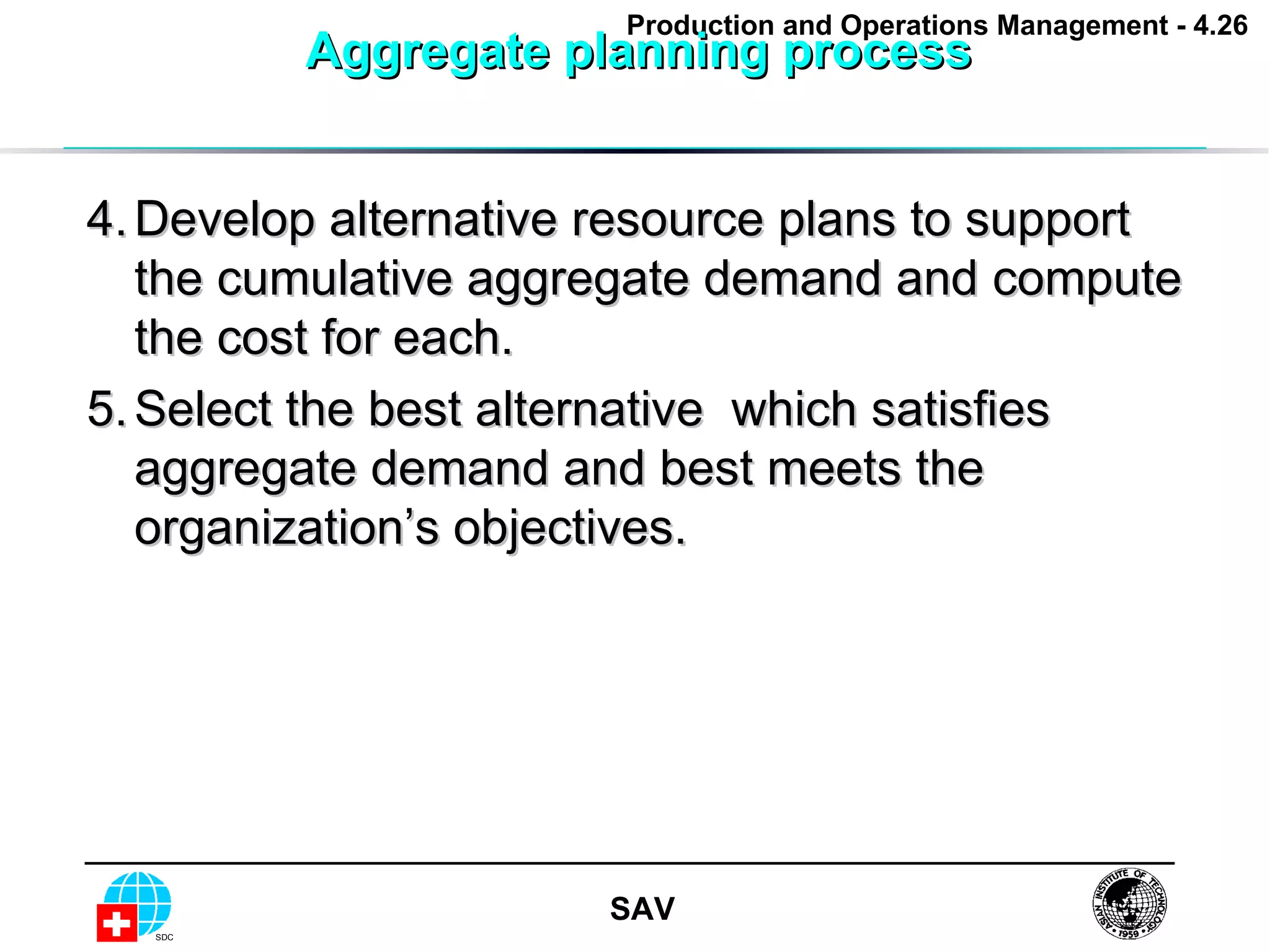 Aggregate planning process  4. Develop alternative resource plans to support the cumulative aggregate demand and compute the cost for each. 5. Select the best alternative  which satisfies aggregate demand and best meets the organization’s objectives. 