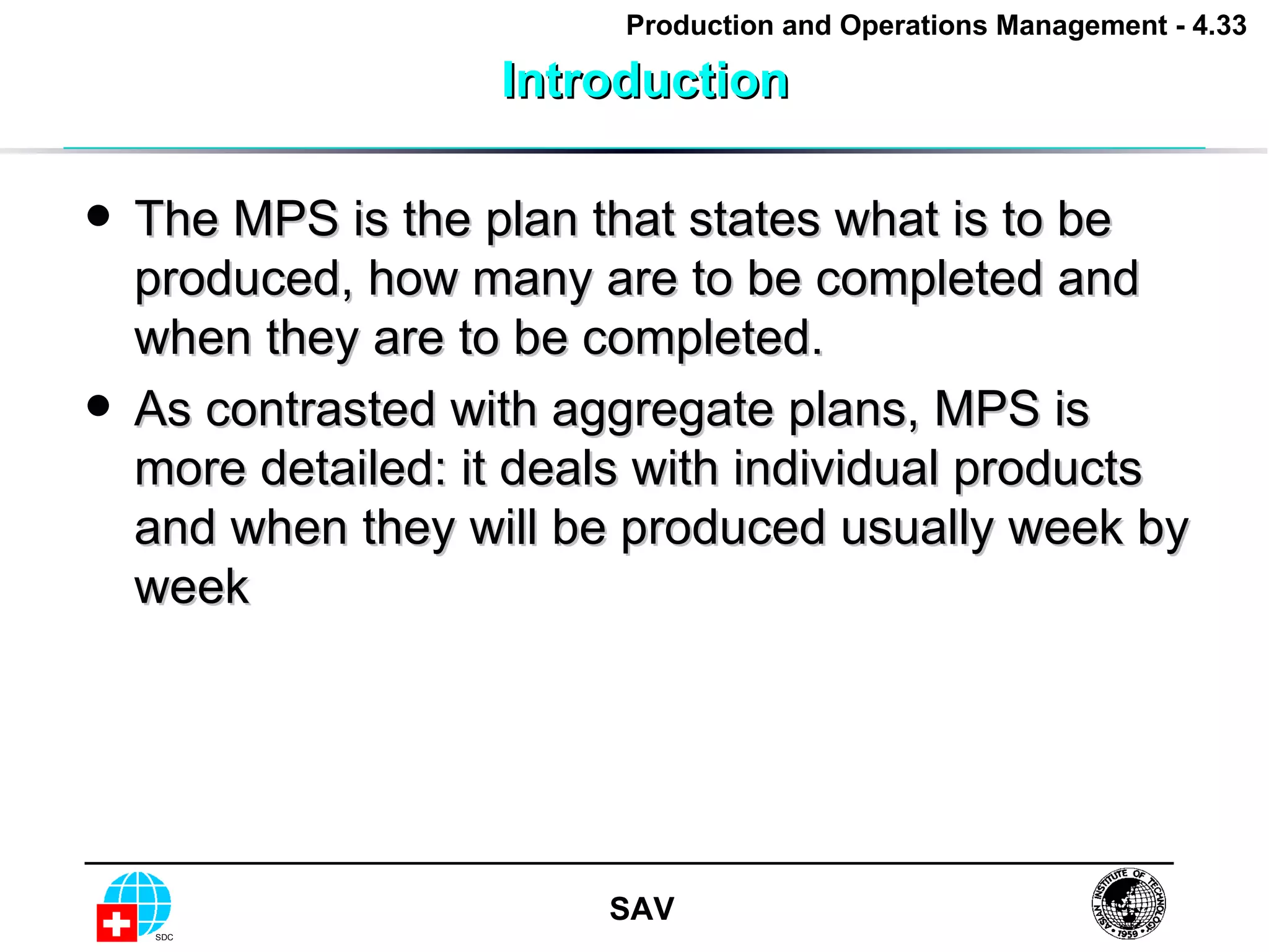 Introduction The MPS is the plan that states what is to be produced, how many are to be completed and when they are to be completed.  As contrasted with aggregate plans, MPS is more detailed: it deals with individual products and when they will be produced usually week by week 