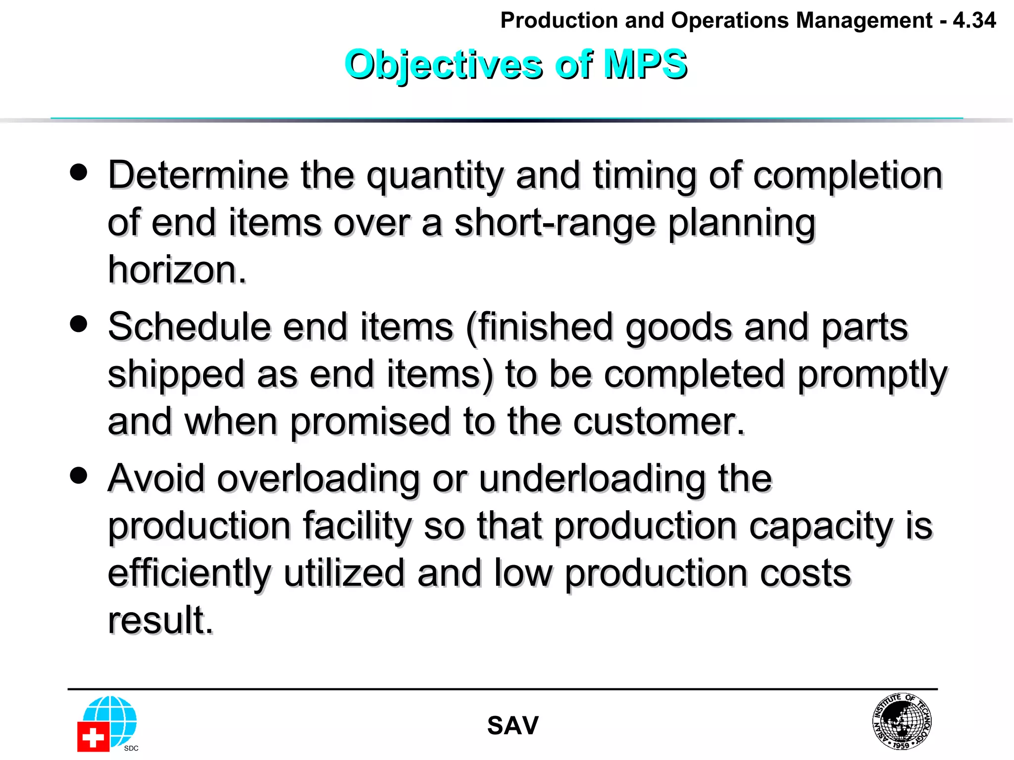 Objectives of MPS Determine the quantity and timing of completion of end items over a short-range planning horizon. Schedule end items (finished goods and parts shipped as end items) to be completed promptly and when promised to the customer. Avoid overloading or underloading the production facility so that production capacity is efficiently utilized and low production costs result.  