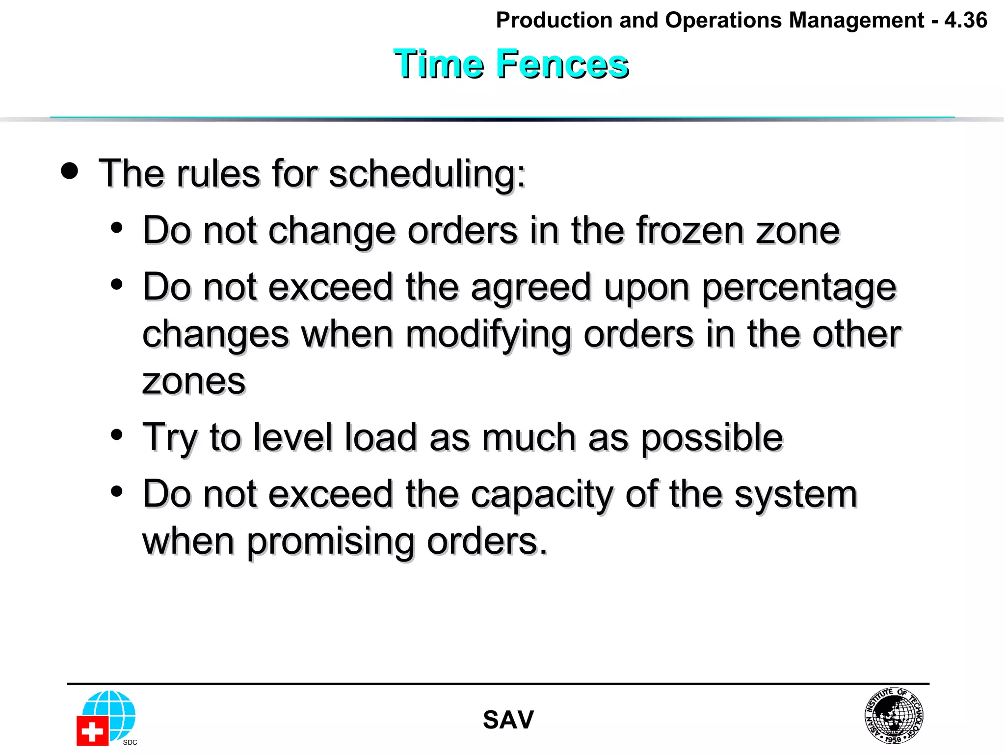 Time Fences The rules for scheduling: Do not change orders in the frozen zone Do not exceed the agreed upon percentage changes when modifying orders in the other zones Try to level load as much as possible Do not exceed the capacity of the system when promising orders. 