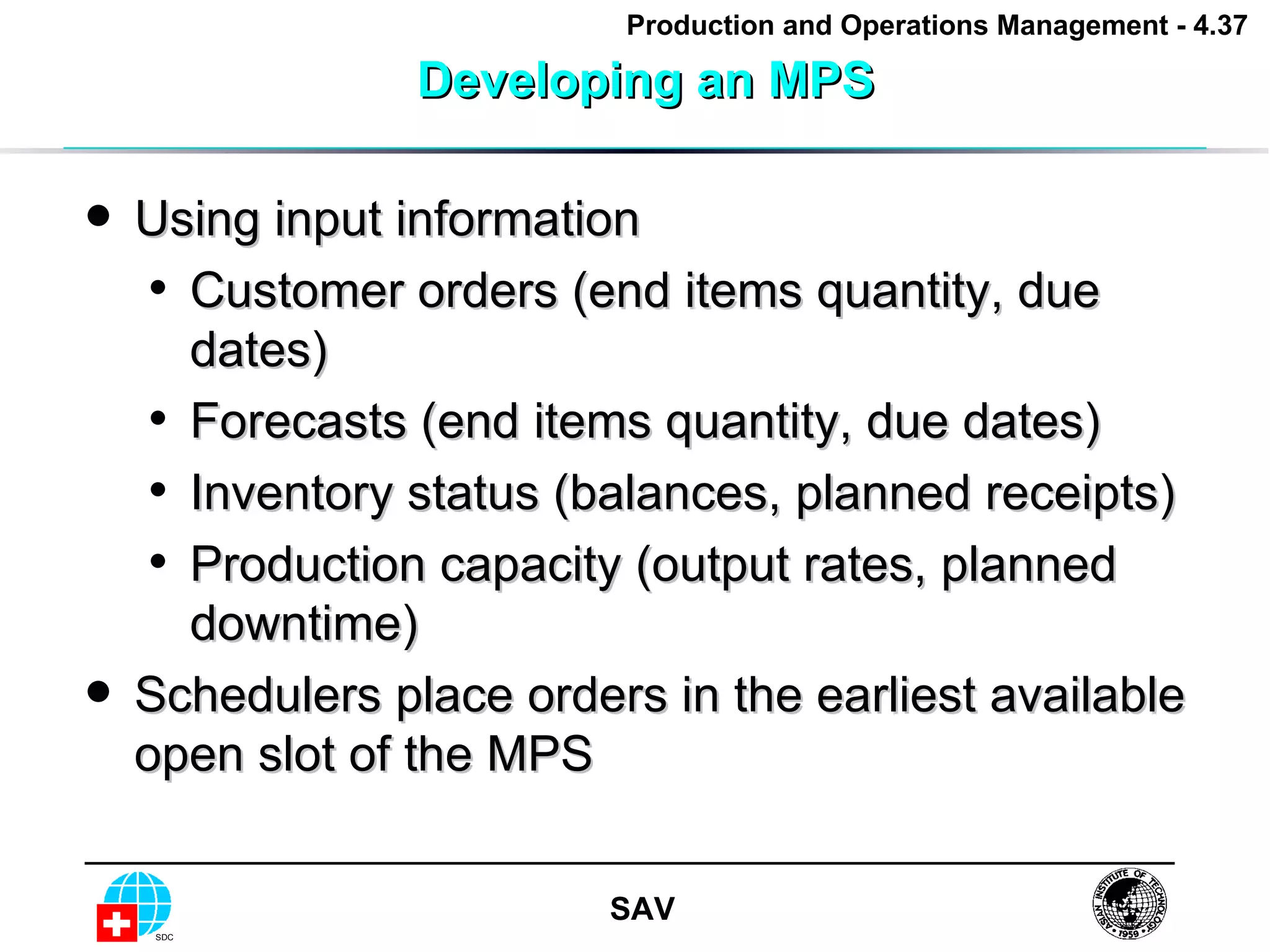 Developing an MPS Using input information Customer orders (end items quantity, due dates) Forecasts (end items quantity, due dates) Inventory status (balances, planned receipts) Production capacity (output rates, planned downtime) Schedulers place orders in the earliest available open slot of the MPS 