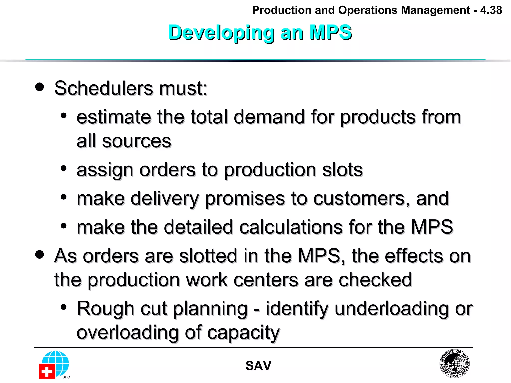 Developing an MPS Schedulers must: estimate the total demand for products from all sources assign orders to production slots make delivery promises to customers, and make the detailed calculations for the MPS As orders are slotted in the MPS, the effects on the production work centers are checked Rough cut planning - identify underloading or overloading of capacity 