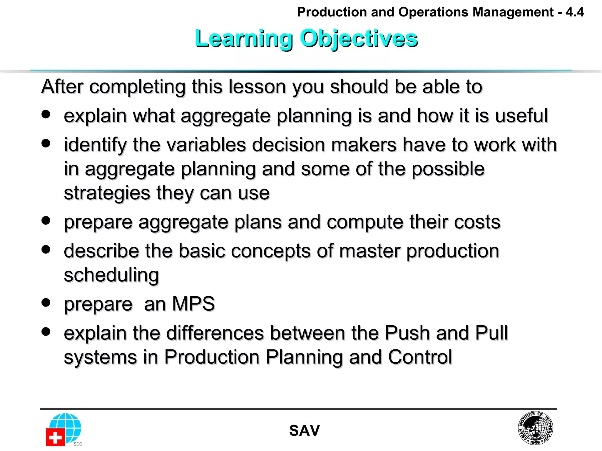 Learning Objectives After completing this lesson you should be able to explain what aggregate planning is and how it is useful identify the variables decision makers have to work with in aggregate planning and some of the possible strategies they can use prepare aggregate plans and compute their costs  describe the basic concepts of master production scheduling  prepare  an MPS  explain the differences between the Push and Pull systems in Production Planning and Control  