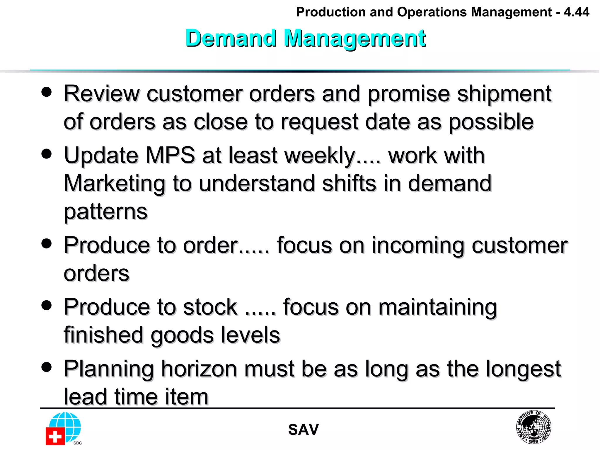 Demand Management Review customer orders and promise shipment of orders as close to request date as possible Update MPS at least weekly.... work with Marketing to understand shifts in demand patterns Produce to order..... focus on incoming customer orders Produce to stock ..... focus on maintaining finished goods levels Planning horizon must be as long as the longest lead time item 