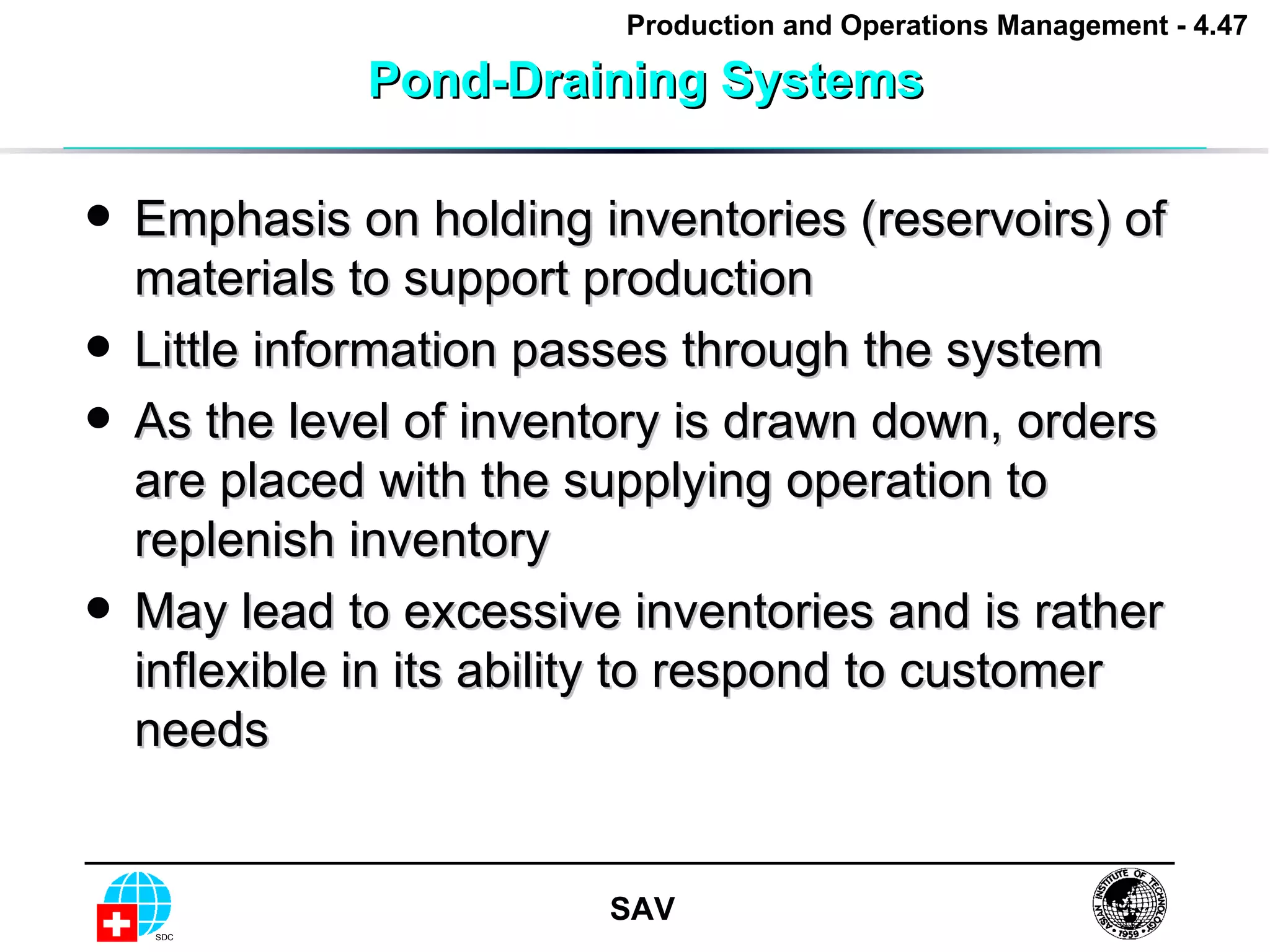 Pond-Draining Systems Emphasis on holding inventories (reservoirs) of materials to support production Little information passes through the system As the level of inventory is drawn down, orders are placed with the supplying operation to replenish inventory May lead to excessive inventories and is rather inflexible in its ability to respond to customer needs 