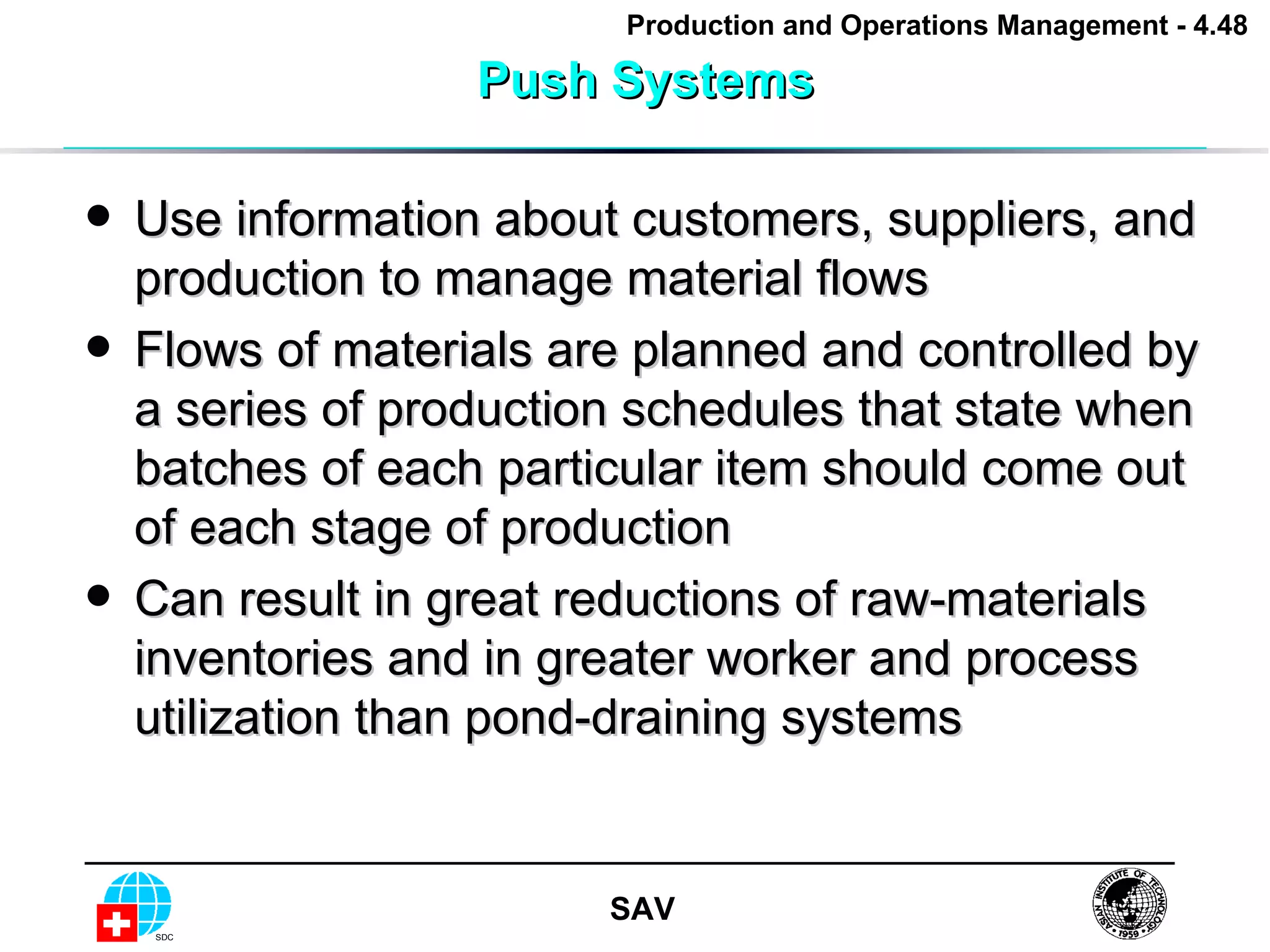 Push Systems Use information about customers, suppliers, and production to manage material flows Flows of materials are planned and controlled by a series of production schedules that state when batches of each particular item should come out of each stage of production Can result in great reductions of raw-materials inventories and in greater worker and process utilization than pond-draining systems 