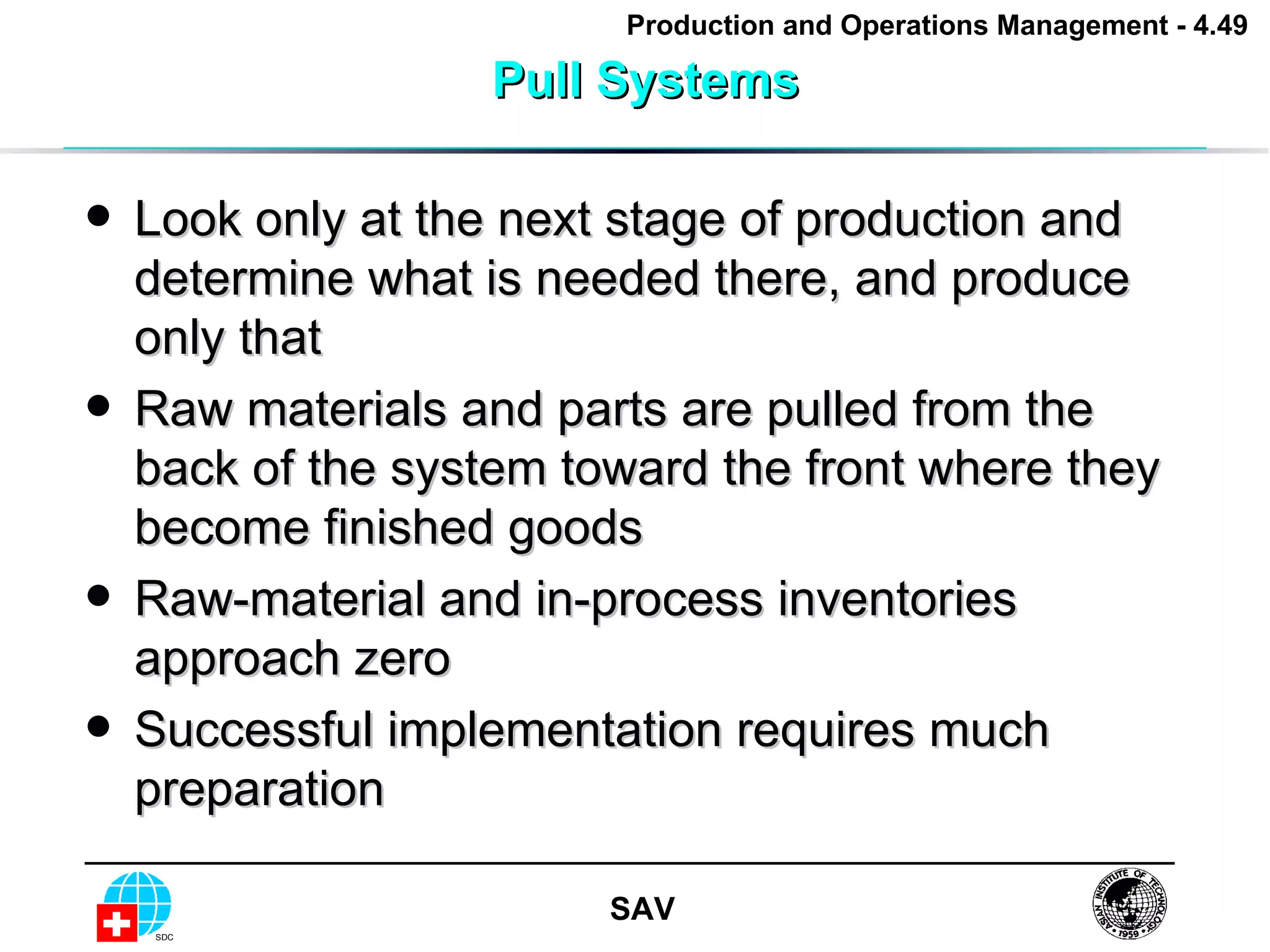 Pull Systems Look only at the next stage of production and determine what is needed there, and produce only that Raw materials and parts are pulled from the back of the system toward the front where they become finished goods Raw-material and in-process inventories approach zero Successful implementation requires much preparation 