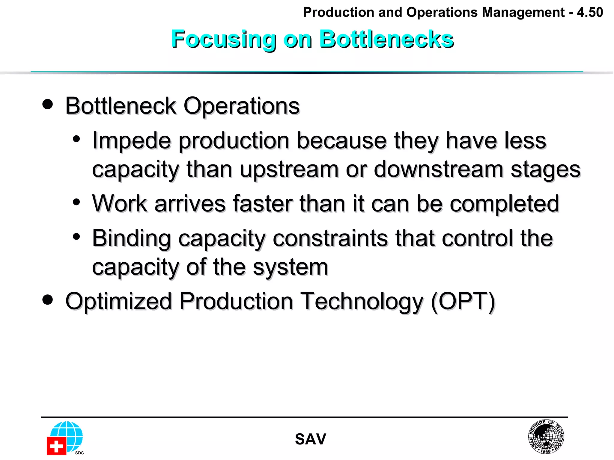 Focusing on Bottlenecks Bottleneck Operations Impede production because they have less capacity than upstream or downstream stages Work arrives faster than it can be completed Binding capacity constraints that control the capacity of the system Optimized Production Technology (OPT) 