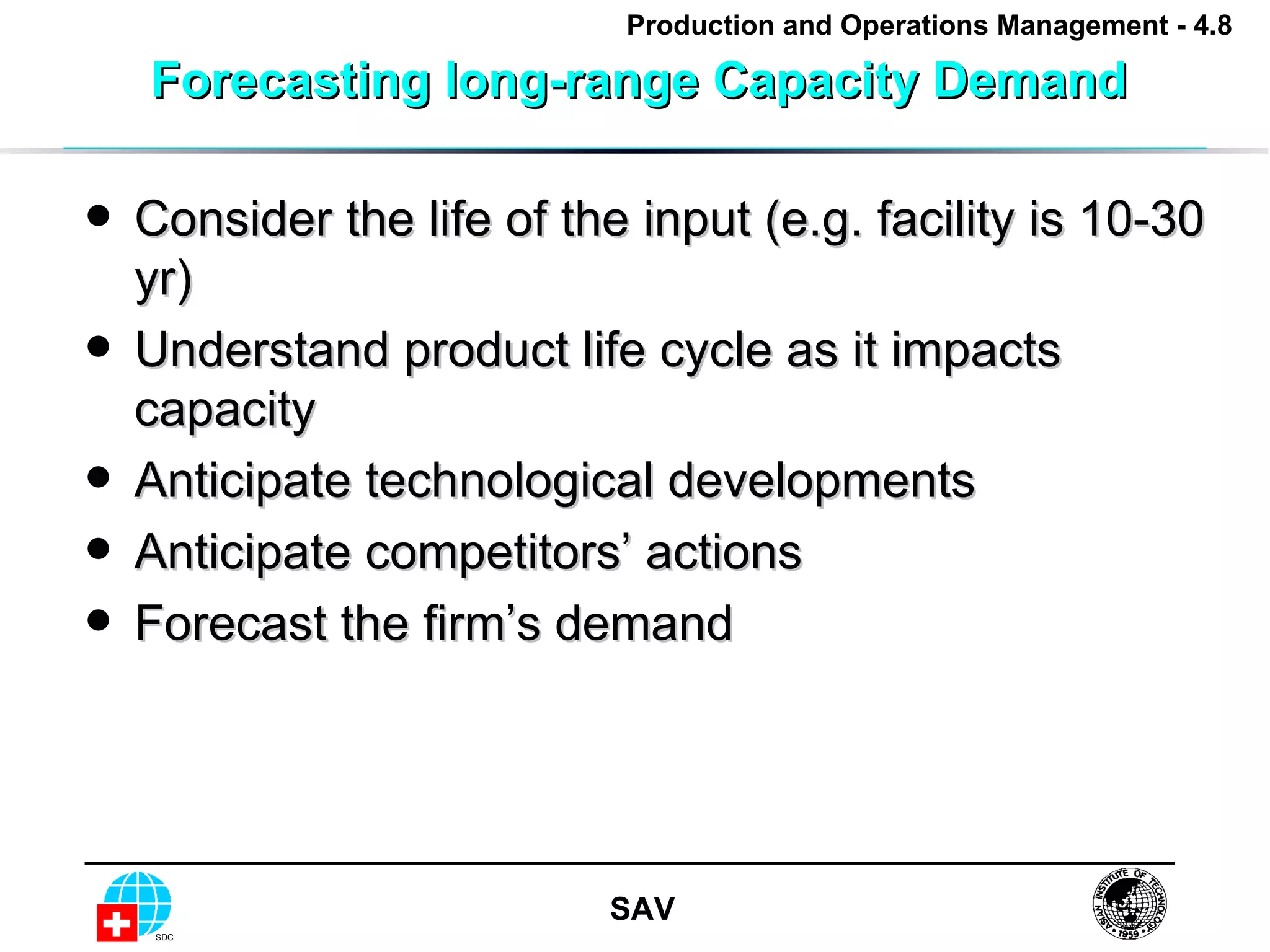 Forecasting long-range Capacity Demand  Consider the life of the input (e.g. facility is 10-30 yr) Understand product life cycle as it impacts capacity Anticipate technological developments Anticipate competitors’ actions Forecast the firm’s demand 