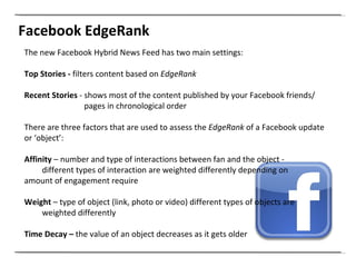 Facebook EdgeRank The new Facebook Hybrid News Feed has two main settings: Top Stories -  filters content based on  EdgeRank   Recent   Stories  - shows most of the content published by your Facebook friends/   pages in chronological order There are three factors that are used to assess the  EdgeRank  of a Facebook update or ‘object’: Affinity  – number and type of interactions between fan and the object - different types of interaction are weighted differently depending on  amount of engagement require Weight  – type of object (link, photo or video) different types of objects are  weighted differently  Time Decay –  the value of an object decreases as it gets older 