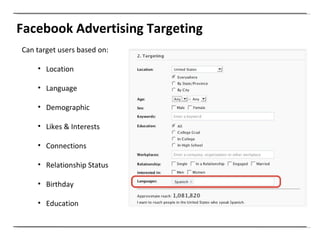Facebook Advertising Targeting Can target users based on: Location Language Demographic Likes & Interests Connections Relationship Status Birthday Education 