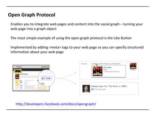 Open Graph Protocol Enables you to integrate web pages and content into the social graph – turning your web page into a graph object The most simple example of using the open graph protocol is the Like Button Implemented by adding <meta> tags to your web page so you can specify structured information about your web page http://developers.facebook.com/docs/opengraph/   