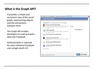 What is the Graph API? It provides a simple and consistent view of the social graph, representing objects and the connections between them The Graph API enables developers to read and write data into Facebook Authentication is required for each individual Facebook user usingh oAuth 2.0 