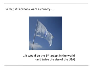 In fact, if Facebook were a country…. … it would be the 3 rd  largest in the world (and twice the size of the USA) 