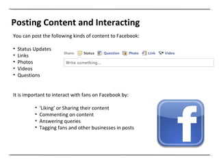Posting Content and Interacting You can post the following kinds of content to Facebook: Status Updates Links Photos Videos  Questions It is important to interact with fans on Facebook by: ‘ Liking’ or Sharing their content Commenting on content Answering queries Tagging fans and other businesses in posts  