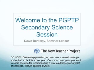 Welcome to the PGPTP
     Secondary Science
          Session
            Dawn Berkeley, Seminar Leader




DO NOW: On the strip provided, jot down one success/challenge
you’ve had so far this school year. Once your done, pass your card
to some one else for recommending a way to address your area(s)
of challenge. Return cards to owners.
 