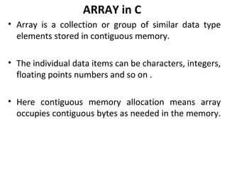 ARRAY in C
• Array is a collection or group of similar data type
  elements stored in contiguous memory.

• The individual data items can be characters, integers,
  floating points numbers and so on .

• Here contiguous memory allocation means array
  occupies contiguous bytes as needed in the memory.
 