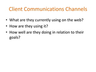 Client Communications Channels
• What are they currently using on the web?
• How are they using it?
• How well are they doing in relation to their
  goals?
 