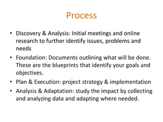 Process
• Discovery & Analysis: Initial meetings and online
  research to further identify issues, problems and
  needs
• Foundation: Documents outlining what will be done.
  These are the blueprints that identify your goals and
  objectives.
• Plan & Execution: project strategy & implementation
• Analysis & Adaptation: study the impact by collecting
  and analyzing data and adapting where needed.
 