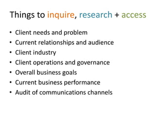 Things to inquire, research + access
•   Client needs and problem
•   Current relationships and audience
•   Client industry
•   Client operations and governance
•   Overall business goals
•   Current business performance
•   Audit of communications channels
 