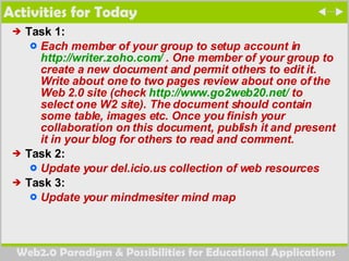 Activities for Today Task 1:  Each member of your group to setup account in  http://writer.zoho.com/  . One member of your group to create a new document and permit others to edit it. Write about one to two pages review about one of the Web 2.0 site (check  http://www.go2web20.net/  to select one W2 site). The document should contain some table, images etc. Once you finish your collaboration on this document, publish it and present it in your blog for others to read and comment.  Task 2:  Update your del.icio.us collection of web resources Task 3:  Update your mindmesiter mind map 