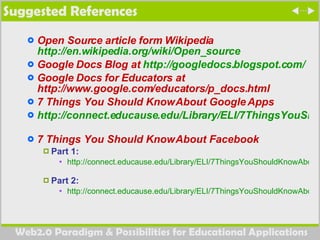Suggested References Open Source article form Wikipedia  http://en.wikipedia.org/wiki/Open_source   Google Docs Blog at  http://googledocs.blogspot.com/   Google Docs for Educators at http://www.google.com/educators/p_docs.html  7 Things You Should Know About Google Apps  http://connect.educause.edu/Library/ELI/7ThingsYouShouldKnowAbout/46436   7 Things You Should Know About Facebook Part 1: http://connect.educause.edu/Library/ELI/7ThingsYouShouldKnowAbout/39394   Part 2:  http://connect.educause.edu/Library/ELI/7ThingsYouShouldKnowAbout/39402   