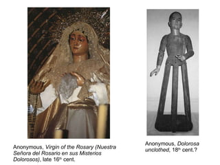 Anonymous,  Virgin of the Rosary (Nuestra Señora del Rosario en sus Misterios Dolorosos) , late 16 th  cent. Anonymous,  Dolorosa unclothed , 18 th  cent.? 