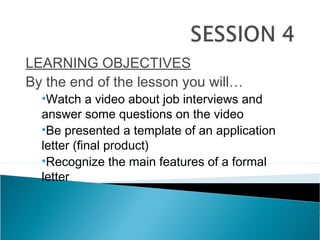 LEARNING OBJECTIVES
By the end of the lesson you will…
•Watch a video about job interviews and
answer some questions on the video
•Be presented a template of an application
letter (final product)
•Recognize the main features of a formal
letter
 
