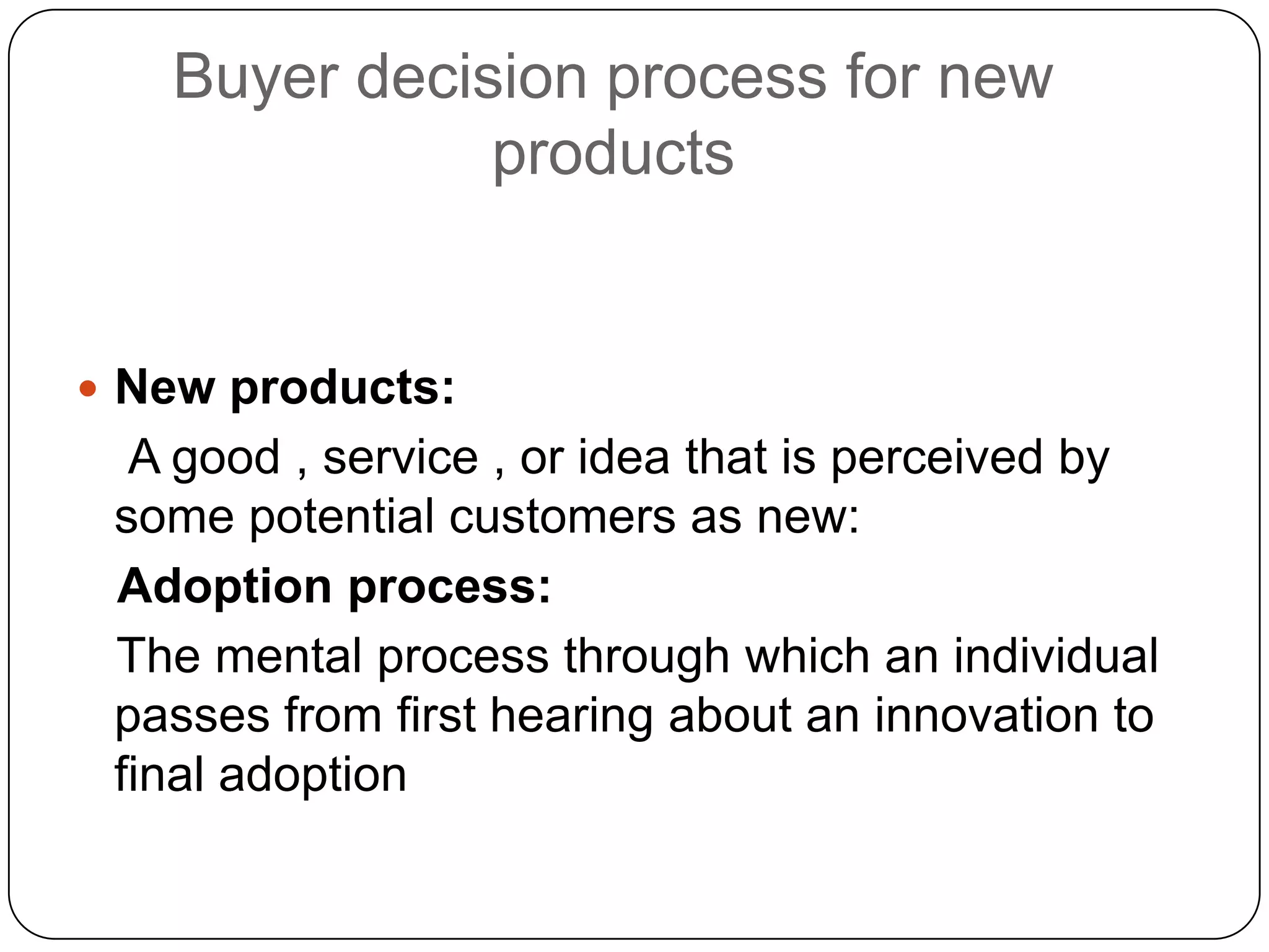 Buyer decision process for new
products
 New products:
A good , service , or idea that is perceived by
some potential customers as new:
Adoption process:
The mental process through which an individual
passes from first hearing about an innovation to
final adoption
 