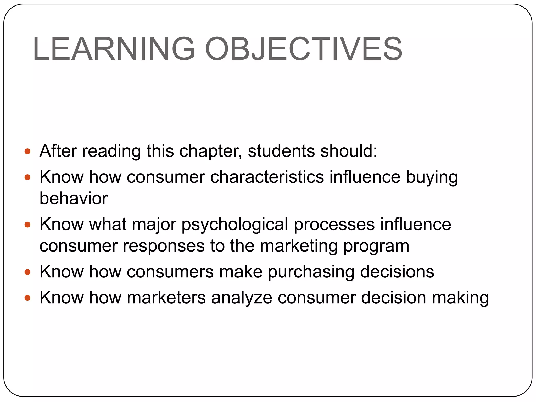 LEARNING OBJECTIVES
 After reading this chapter, students should:
 Know how consumer characteristics influence buying
behavior
 Know what major psychological processes influence
consumer responses to the marketing program
 Know how consumers make purchasing decisions
 Know how marketers analyze consumer decision making
 