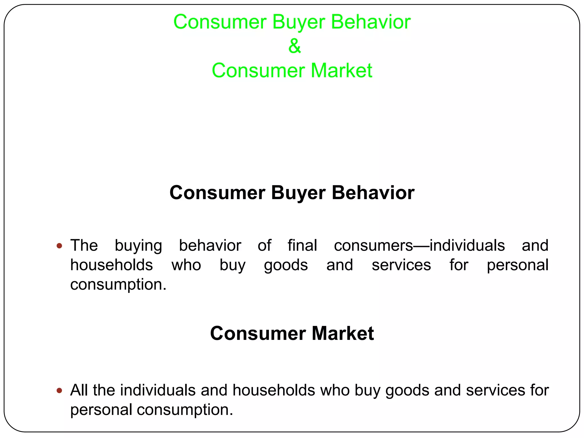 Consumer Buyer Behavior
&
Consumer Market
Consumer Buyer Behavior
 The buying behavior of final consumers—individuals and
households who buy goods and services for personal
consumption.
Consumer Market
 All the individuals and households who buy goods and services for
personal consumption.
 
